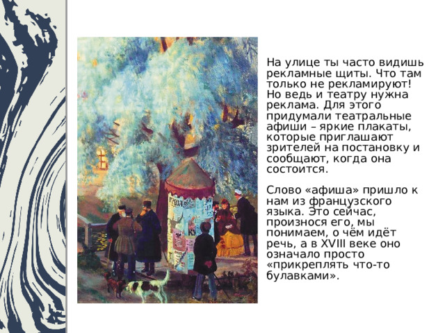 На улице ты часто видишь рекламные щиты. Что там только не рекламируют!  Но ведь и театру нужна реклама. Для этого придумали театральные афиши – яркие плакаты, которые приглашают зрителей на постановку и сообщают, когда она состоится.   Слово «афиша» пришло к нам из французского языка. Это сейчас, произнося его, мы понимаем, о чём идёт речь, а в XVIII веке оно означало просто «прикреплять что-то булавками». 