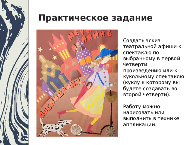 Практическое задание Создать эскиз театральной афиши к спектаклю по выбранному в первой четверти произведению или к кукольному спектаклю (куклу к которому вы будете создавать во второй четверти). Работу можно нарисовать или выполнить в технике аппликации. 
