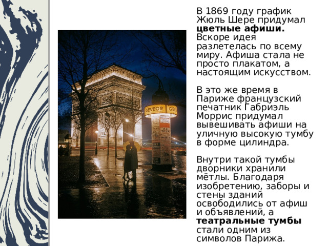 В 1869 году график Жюль Шере придумал цветные афиши. Вскоре идея разлетелась по всему миру. Афиша стала не просто плакатом, а настоящим искусством.   В это же время в Париже французский печатник Габриэль Моррис придумал вывешивать афиши на уличную высокую тумбу в форме цилиндра.   Внутри такой тумбы дворники хранили мётлы. Благодаря изобретению, заборы и стены зданий освободились от афиш и объявлений, а театральные тумбы стали одним из символов Парижа. 