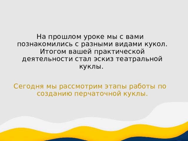 На прошлом уроке мы с вами познакомились с разными видами кукол. Итогом вашей практической деятельности стал эскиз театральной куклы. Сегодня мы рассмотрим этапы работы по созданию перчаточной куклы. 
