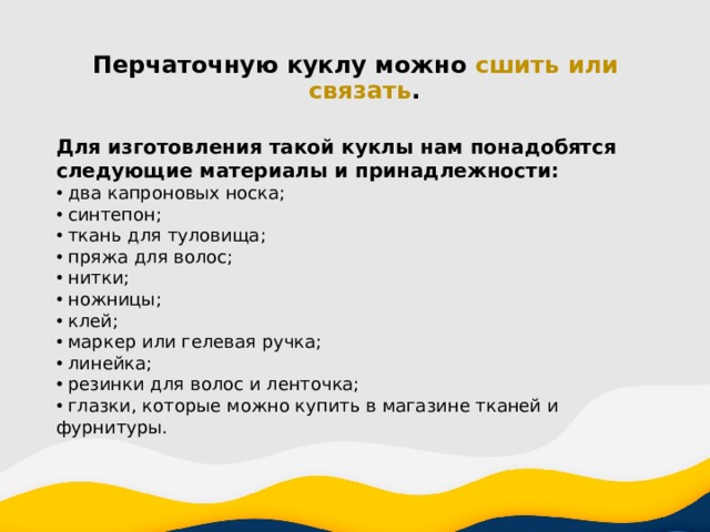 Перчаточную куклу можно сшить или связать . Для изготовления такой куклы нам понадобятся следующие материалы и принадлежности:  два капроновых носка;  синтепон;  ткань для туловища;  пряжа для волос;  нитки;  ножницы;  клей;  маркер или гелевая ручка;  линейка;  резинки для волос и ленточка;  глазки, которые можно купить в магазине тканей и фурнитуры. 