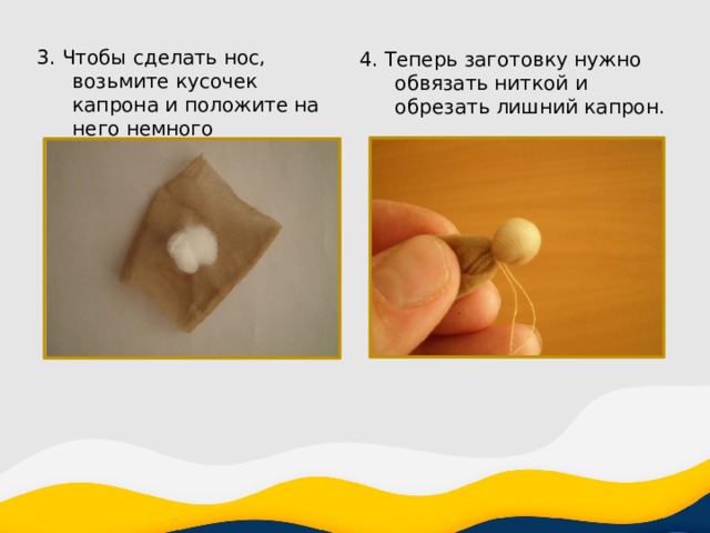 3. Чтобы сделать нос, возьмите кусочек капрона и положите на него немного синтепона. 4. Теперь заготовку нужно обвязать ниткой и обрезать лишний капрон. 