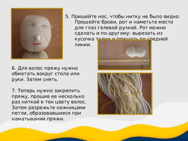 5. Пришейте нос, чтобы нитку не было видно. Прошейте брови, рот и наметьте место для глаз гелевой ручкой. Рот можно сделать и по-другому: вырезать из кусочка ткани и пришить по средней линии. 6. Для волос пряжу нужно обмотать вокруг стола или руки. Затем снять. 7. Теперь нужно закрепить пряжу, прошив ее несколько раз ниткой в тон цвету волос. Затем разрежьте ножницами петли, образовавшиеся при наматывании пряжи. 