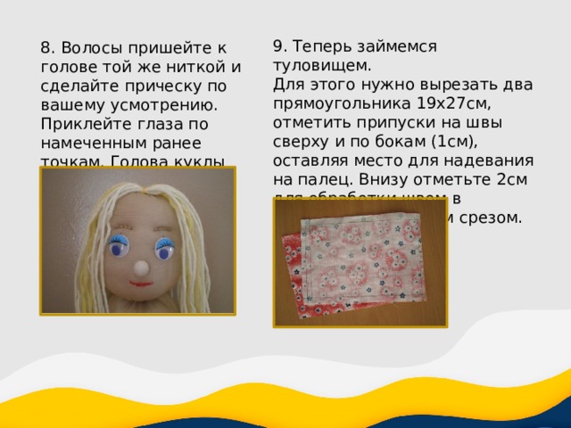 9. Теперь займемся туловищем. Для этого нужно вырезать два прямоугольника 19x27см, отметить припуски на швы сверху и по бокам (1см), оставляя место для надевания на палец. Внизу отметьте 2см для обработки швом в подгибку с закрытым срезом. 8. Волосы пришейте к голове той же ниткой и сделайте прическу по вашему усмотрению. Приклейте глаза по намеченным ранее точкам. Голова куклы готова. 