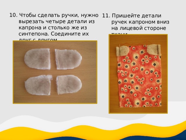 10. Чтобы сделать ручки, нужно вырезать четыре детали из капрона и столько же из синтепона. Cоедините их друг с другом. 11. Пришейте детали ручек капроном вниз на лицевой стороне ткани. 