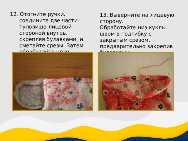 12. Отогните ручки, соедините две части туловища лицевой стороной внутрь, скрепляя булавками, и сметайте срезы. Затем обработайте края петельным швом. 13. Выверните на лицевую сторону. Обработайте низ куклы швом в подгибку с закрытым срезом, предварительно закрепив булавками. 