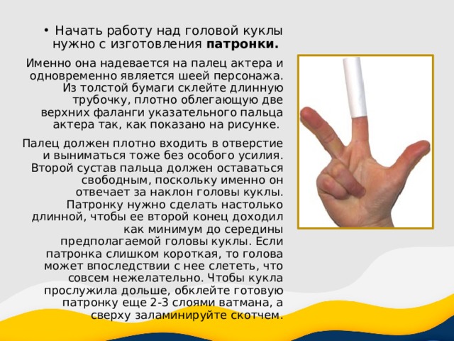 Начать работу над головой куклы нужно с изготовления патронки. Именно она надевается на палец актера и одновременно является шеей персонажа. Из толстой бумаги склейте длинную трубочку, плотно облегающую две верхних фаланги указательного пальца актера так, как показано на рисунке. Палец должен плотно входить в отверстие и выниматься тоже без особого усилия. Второй сустав пальца должен оставаться свободным, поскольку именно он отвечает за наклон головы куклы. Патронку нужно сделать настолько длинной, чтобы ее второй конец доходил как минимум до середины предполагаемой головы куклы. Если патронка слишком короткая, то голова может впоследствии с нее слететь, что совсем нежелательно. Чтобы кукла прослужила дольше, обклейте готовую патронку еще 2-3 слоями ватмана, а сверху заламинируйте скотчем. 