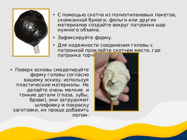 С помощью скотча из полиэтиленовых пакетов, скомканной бумаги, фольги или других материалов создайте вокруг патронки шар нужного объема. Зафиксируйте форму. Для надежности соединения головы с патронкой проклейте скотчем место, где патронка торчит из нее наружу. Поверх основы смоделируйте форму головы согласно вашему эскизу, используя пластические материалы. Не делайте очень мелкие и тонкие детали (глаза, зубы, брови), они затрудняют шлифовку и покраску заготовки, их проще добавить потом. 