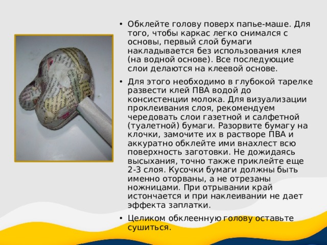 Обклейте голову поверх папье-маше. Для того, чтобы каркас легко снимался с основы, первый слой бумаги накладывается без использования клея (на водной основе). Все последующие слои делаются на клеевой основе. Для этого необходимо в глубокой тарелке развести клей ПВА водой до консистенции молока. Для визуализации проклеивания слоя, рекомендуем чередовать слои газетной и салфетной (туалетной) бумаги. Разорвите бумагу на клочки, замочите их в растворе ПВА и аккуратно обклейте ими внахлест всю поверхность заготовки. Не дожидаясь высыхания, точно также приклейте еще 2-3 слоя. Кусочки бумаги должны быть именно оторваны, а не отрезаны ножницами. При отрывании край истончается и при наклеивании не дает эффекта заплатки. Целиком обклеенную голову оставьте сушиться. 