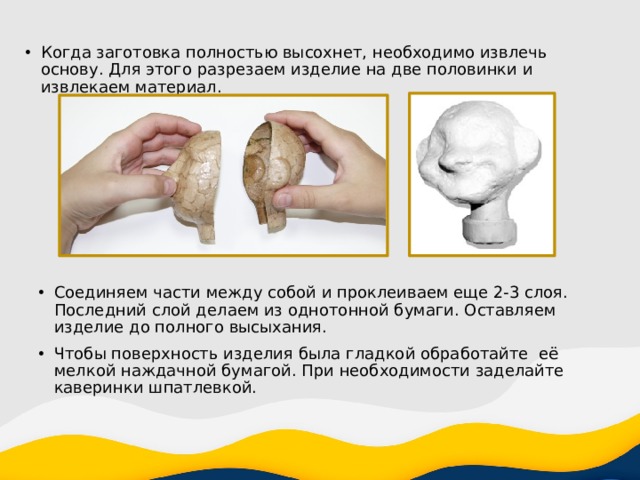 Когда заготовка полностью высохнет, необходимо извлечь основу. Для этого разрезаем изделие на две половинки и извлекаем материал. Соединяем части между собой и проклеиваем еще 2-3 слоя. Последний слой делаем из однотонной бумаги. Оставляем изделие до полного высыхания. Чтобы поверхность изделия была гладкой обработайте её мелкой наждачной бумагой. При необходимости заделайте каверинки шпатлевкой. 