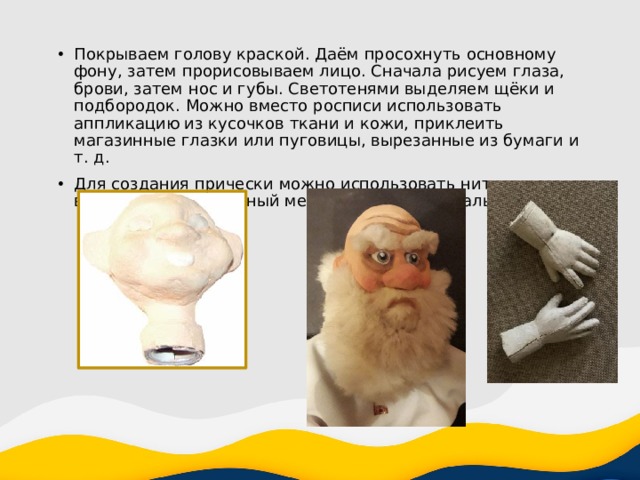 Покрываем голову краской. Даём просохнуть основному фону, затем прорисовываем лицо. Сначала рисуем глаза, брови, затем нос и губы. Светотенями выделяем щёки и подбородок. Можно вместо росписи использовать аппликацию из кусочков ткани и кожи, приклеить магазинные глазки или пуговицы, вырезанные из бумаги и т. д. Для создания прически можно использовать нитки для вязания, искусственный мех и другие материалы. 