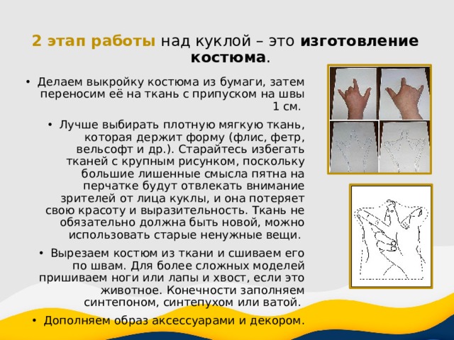 2 этап работы над куклой – это изготовление костюма . Делаем выкройку костюма из бумаги, затем переносим её на ткань с припуском на швы 1 см. Лучше выбирать плотную мягкую ткань, которая держит форму (флис, фетр, вельсофт и др.). Старайтесь избегать тканей с крупным рисунком, поскольку большие лишенные смысла пятна на перчатке будут отвлекать внимание зрителей от лица куклы, и она потеряет свою красоту и выразительность. Ткань не обязательно должна быть новой, можно использовать старые ненужные вещи. Вырезаем костюм из ткани и сшиваем его по швам. Для более сложных моделей пришиваем ноги или лапы и хвост, если это животное. Конечности заполняем синтепоном, синтепухом или ватой. Дополняем образ аксессуарами и декором. 