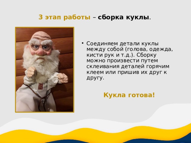 3 этап работы – сборка куклы . Соединяем детали куклы между собой (голова, одежда, кисти рук и т.д.). Сборку можно произвести путем склеивания деталей горячим клеем или пришив их друг к другу. Кукла готова! 