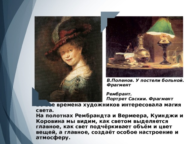 В.Поленов. У постели больной. Фрагмент Рембрант. Портрет Саскии. Фрагмент Во все времена художников интересовала магия света.  На полотнах Рембрандта и Вермеера, Куинджи и Коровина мы видим, как светом выделяется главное, как свет подчёркивает объём и цвет вещей, а главное, создаёт особое настроение и атмосферу.  