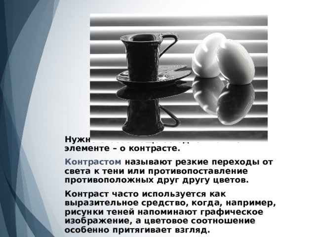 Нужно сказать еще об одном важном элементе – о контрасте.   Контрастом называют резкие переходы от света к тени или противопоставление противоположных друг другу цветов.   Контраст часто используется как выразительное средство, когда, например, рисунки теней напоминают графическое изображение, а цветовое соотношение особенно притягивает взгляд.   