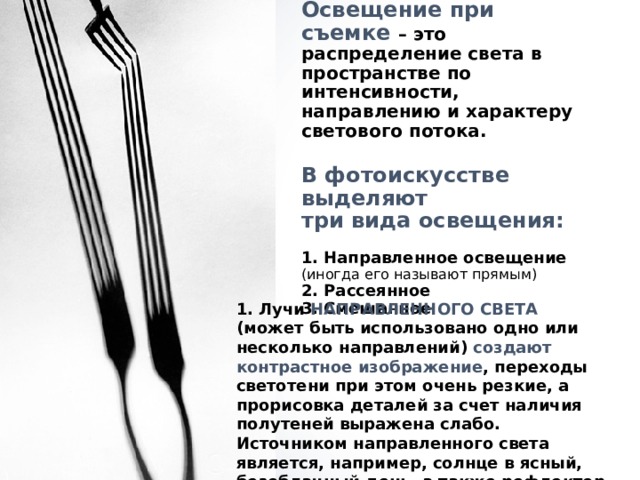 Освещение при съемке – это распределение света в пространстве по интенсивности, направлению и характеру светового потока.   В фотоискусстве выделяют  три вида освещения:   1. Направленное освещение  (иногда его называют прямым)  2. Рассеянное  3. Смешанное   1. Лучи НАПРАВЛЕННОГО СВЕТА (может быть использовано одно или несколько направлений) создают контрастное изображение , переходы светотени при этом очень резкие, а прорисовка деталей за счет наличия полутеней выражена слабо. Источником направленного света является, например, солнце в ясный, безоблачный день, а также рефлектор с зеркальной поверхностью. 