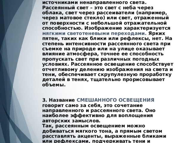 2. РАССЕЯННОЕ ОСВЕЩЕНИЕ создается источниками ненаправленного света. Рассеянный свет – это свет с неба через облака, свет через рассеиватели (например, через матовое стекло) или свет, отраженный от поверхности с небольшой отражательной способностью. Изображение характеризуется мягкими светотеневыми переходами. Ярких пятен, таких как блики или рефлексы, нет. На степень интенсивности рассеянного света при съемке на природе или на улице оказывает влияние атмосфера, точнее ее способность пропускать свет при различных погодных условиях. Рассеянное освещение способствует отчетливому делению изображения на света и тени, обеспечивает скрупулезную проработку деталей в тенях, тщательно прорисовывает объемы.    3. Название СМЕШАННОГО ОСВЕЩЕНИЯ говорит само за себя, это сочетание направленного и рассеянного света. Оно наиболее эффективно для воплощения авторских замыслов.  Так, рассеянным освещением можно добиваться мягкого тона, а прямым светом расставлять акценты, выраженные бликами или рефлексами, подчеркивать тени и выставлять нужный контраст.   