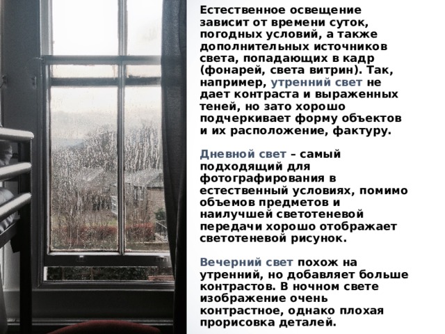 Естественное освещение зависит от времени суток, погодных условий, а также дополнительных источников света, попадающих в кадр (фонарей, света витрин). Так, например, утренний свет не дает контраста и выраженных теней, но зато хорошо подчеркивает форму объектов и их расположение, фактуру.   Дневной свет – самый подходящий для фотографирования в естественный условиях, помимо объемов предметов и наилучшей светотеневой передачи хорошо отображает светотеневой рисунок.   Вечерний свет похож на утренний, но добавляет больше контрастов. В ночном свете изображение очень контрастное, однако плохая прорисовка деталей.   