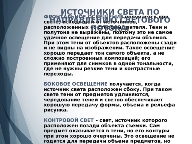 ИСТОЧНИКИ СВЕТА ПО НАПРАВЛЕНИЮ СВЕТОВОГО ПОТОКА:  ФРОНТАЛЬНОЕ ОСВЕЩЕНИЕ получается при свете, исходящем от источников, расположенных со стороны зрителя. Тени и полутона не выражены, поэтому это не самое удачное освещение для передачи объемов. При этом тени от объектов расположены сзади и не видны на изображении. Такое освещение хорошо передает тон самого объекта, а не сложно построенных композиций; его применяют для снимков в одной тональности, где не нужны резкие тени и контрастные переходы.   БОКОВОЕ ОСВЕЩЕНИЕ получается, когда источник света расположен сбоку. При таком свете тени от предметов удлиняются, чередование теней и светов обеспечивает хорошую передачу формы, объема и рельефа рисунка.   КОНТРОВОЙ СВЕТ – свет, источник которого расположен позади объекта съемки. Сам предмет оказывается в тени, но его контуры при этом хорошо очерчены. Это освещение не годится для передачи объема предметов, но хорошо подчеркивает фактуру и разницу яркости темных и светлых участков.   
