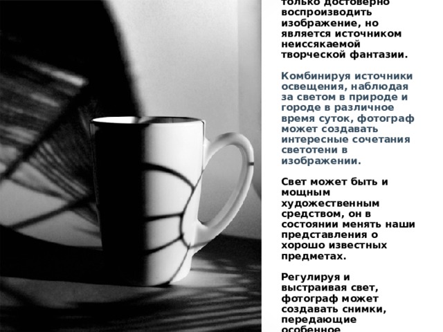Соотношение всех вышеперечисленных элементов позволяет не только достоверно воспроизводить изображение, но является источником неиссякаемой творческой фантазии.   Комбинируя источники освещения, наблюдая за светом в природе и городе в различное время суток, фотограф может создавать интересные сочетания светотени в изображении.   Свет может быть и мощным художественным средством, он в состоянии менять наши представления о хорошо известных предметах.   Регулируя и выстраивая свет, фотограф может создавать снимки, передающие особенное эстетическое состояние и эмоциональные ощущения. 