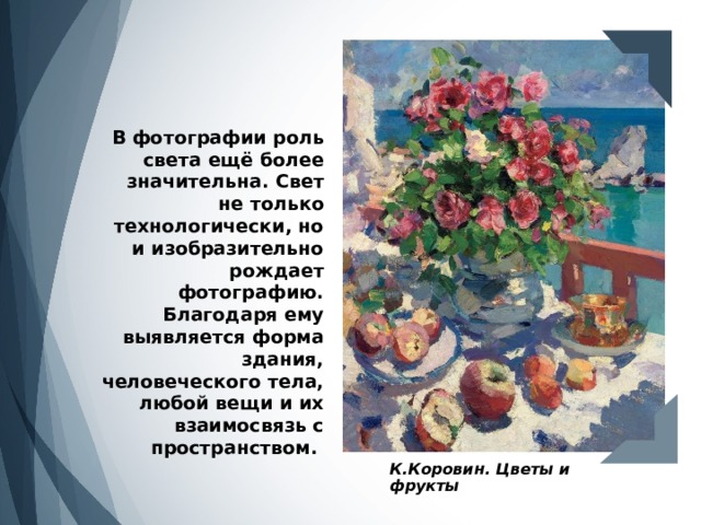 В фотографии роль света ещё более значительна. Свет не только технологически, но и изобразительно рождает фотографию. Благодаря ему выявляется форма здания, человеческого тела, любой вещи и их взаимосвязь с пространством. К.Коровин. Цветы и фрукты 