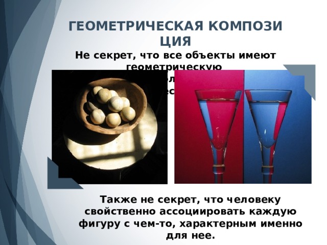 ГЕОМЕТРИЧЕСКАЯ КОМПОЗИЦИЯ Не секрет, что все объекты имеют геометрическую (или приближенную к геометрической) форму. Также не секрет, что человеку свойственно ассоциировать каждую фигуру с чем-то, характерным именно для нее. 