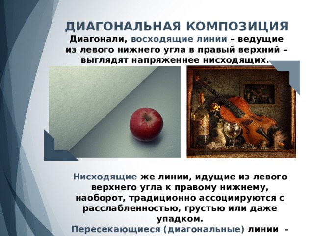 ДИАГОНАЛЬНАЯ КОМПОЗИЦИЯ Диагонали, восходящие линии – ведущие из левого нижнего угла в правый верхний – выглядят напряженнее нисходящих. Нисходящие же линии, идущие из левого верхнего угла к правому нижнему, наоборот, традиционно ассоциируются с расслабленностью, грустью или даже упадком. Пересекающиеся (диагональные) линии  – одно из проявлений правила 