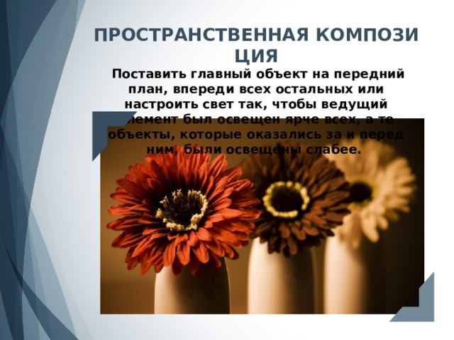ПРОСТРАНСТВЕННАЯ КОМПОЗИЦИЯ  Поставить главный объект на передний план, впереди всех остальных или настроить свет так, чтобы ведущий элемент был освещен ярче всех, а те объекты, которые оказались за и перед ним, были освещены слабее. 