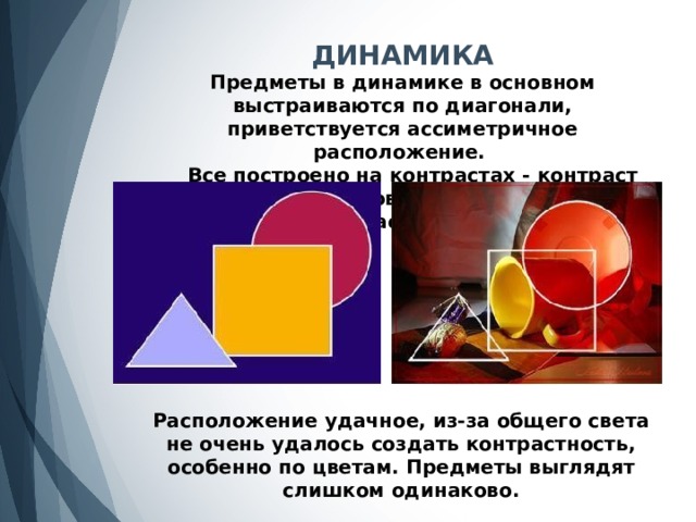 ДИНАМИКА Предметы в динамике в основном выстраиваются по диагонали, приветствуется ассиметричное расположение.  Все построено на контрастах - контраст форм и размеров, контраст цвета и силуэтов, контраст тона и фактуры. Расположение удачное, из-за общего света не очень удалось создать контрастность, особенно по цветам. Предметы выглядят слишком одинаково. 