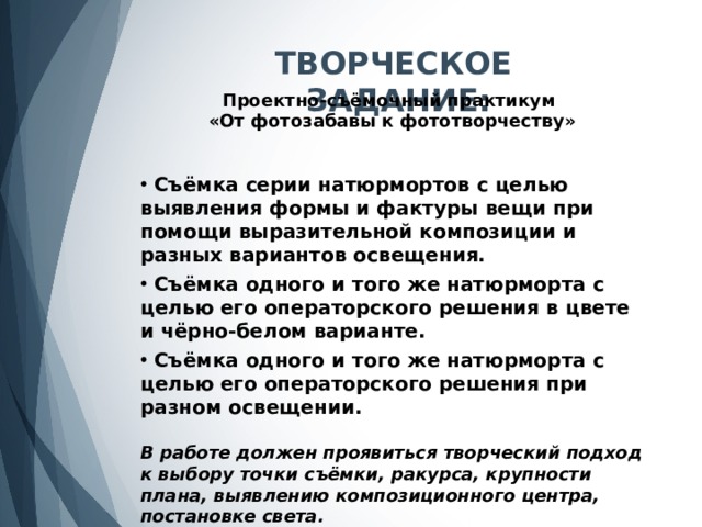 ТВОРЧЕСКОЕ ЗАДАНИЕ: Проектно-съёмочный практикум «От фотозабавы к фототворчеству»  Съёмка серии натюрмортов с целью выявления формы и фактуры вещи при помощи выразительной композиции и разных вариантов освещения.   Съёмка одного и того же натюрморта с целью его операторского решения в цвете и чёрно-белом варианте.   Съёмка одного и того же натюрморта с целью его операторского решения при разном освещении.  В работе должен проявиться творческий подход к выбору точки съёмки, ракурса, крупности плана, выявлению композиционного центра, постановке света. 