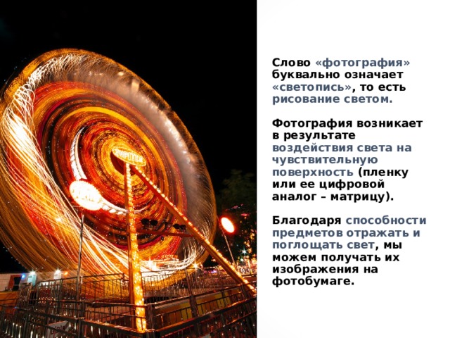Слово «фотография» буквально означает «светопись» , то есть рисование светом.   Фотография возникает в результате воздействия света на чувствительную поверхность (пленку или ее цифровой аналог – матрицу).   Благодаря способности предметов отражать и поглощать свет , мы можем получать их изображения на фотобумаге. 