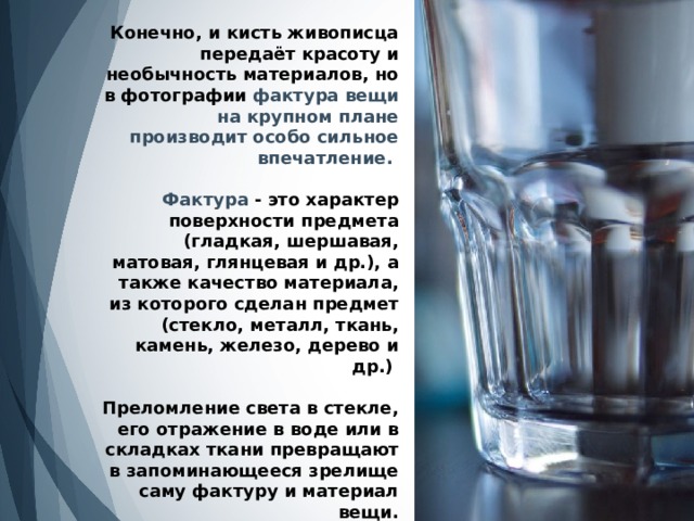 Конечно, и кисть живописца передаёт красоту и необычность материалов, но в фотографии фактура вещи на крупном плане производит особо сильное впечатление.   Фактура  - это характер поверхности предмета (гладкая, шершавая, матовая, глянцевая и др.), а также качество материала, из которого сделан предмет (стекло, металл, ткань, камень, железо, дерево и др.)   Преломление света в стекле, его отражение в воде или в складках ткани превращают в запоминающееся зрелище саму фактуру и материал вещи. 