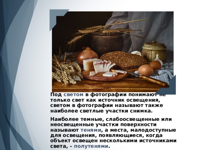 Под светом в фотографии понимают не только свет как источник освещения, светом в фотографии называют также наиболее светлые участки снимка.   Наиболее темные, слабоосвещенные или неосвещенные участки поверхности называют тенями , а места, малодоступные для освещения, появляющиеся, когда объект освещен несколькими источниками света, – полутенями . 