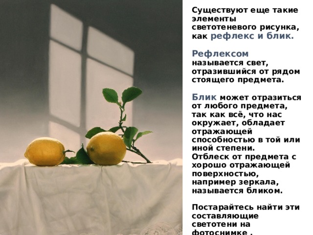 Существуют еще такие элементы светотеневого рисунка, как рефлекс и блик.   Рефлексом называется свет, отразившийся от рядом стоящего предмета.   Блик может отразиться от любого предмета, так как всё, что нас окружает, обладает отражающей способностью в той или иной степени.  Отблеск от предмета с хорошо отражающей поверхностью, например зеркала, называется бликом.   Постарайтесь найти эти составляющие светотени на фотоснимке . 