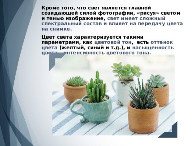 Кроме того, что свет является главной созидающей силой фотографии, «рисуя» светом и тенью изображение, свет имеет сложный спектральный состав и влияет на передачу цвета на снимке.   Цвет света характеризуется такими параметрами, как цветовой тон , есть оттенок цвета (желтый, синий и т.д.), и насыщенность цвета – интенсивность цветового тона.   