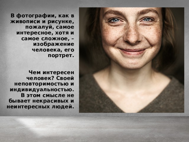 В фотографии, как в живописи и рисунке, пожалуй, самое интересное, хотя и самое сложное, – изображение человека, его портрет.   Чем интересен человек? Своей неповторимостью и индивидуальностью. В этом смысле не бывает некрасивых и неинтересных людей.    