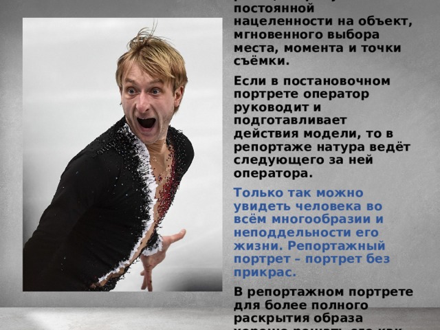 Съёмка в движении, в непосредственности реакций требует постоянной нацеленности на объект, мгновенного выбора места, момента и точки съёмки.  Если в постановочном портрете оператор руководит и подготавливает действия модели, то в репортаже натура ведёт следующего за ней оператора.  Только так можно увидеть человека во всём многообразии и неподдельности его жизни. Репортажный портрет – портрет без прикрас.  В репортажном портрете для более полного раскрытия образа хорошо решать его как серию снимков. 