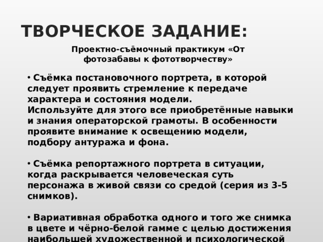 ТВОРЧЕСКОЕ ЗАДАНИЕ: Проектно-съёмочный практикум «От фотозабавы к фототворчеству»  Съёмка постановочного портрета, в которой следует проявить стремление к передаче характера и состояния модели. Используйте для этого все приобретённые навыки и знания операторской грамоты. В особенности проявите внимание к освещению модели, подбору антуража и фона.   Съёмка репортажного портрета в ситуации, когда раскрывается человеческая суть персонажа в живой связи со средой (серия из 3-5 снимков).   Вариативная обработка одного и того же снимка в цвете и чёрно-белой гамме с целью достижения наибольшей художественной и психологической выразительности портрета. 