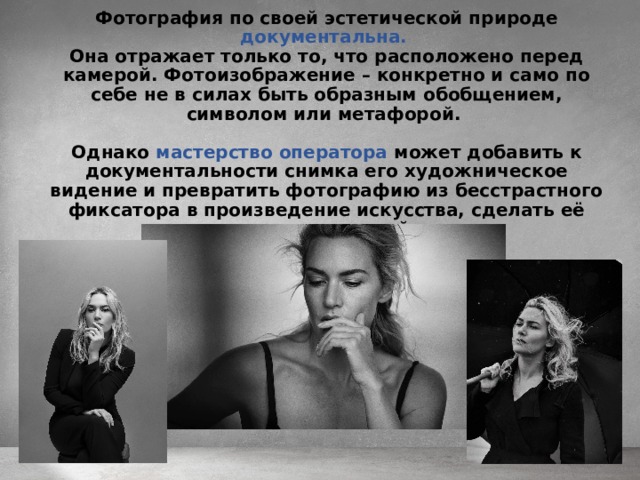 Фотография по своей эстетической природе документальна.  Она отражает только то, что расположено перед камерой. Фотоизображение – конкретно и само по себе не в силах быть образным обобщением, символом или метафорой.  Однако мастерство оператора может добавить к документальности снимка его художническое видение и превратить фотографию из бесстрастного фиксатора в произведение искусства, сделать её художественной. 