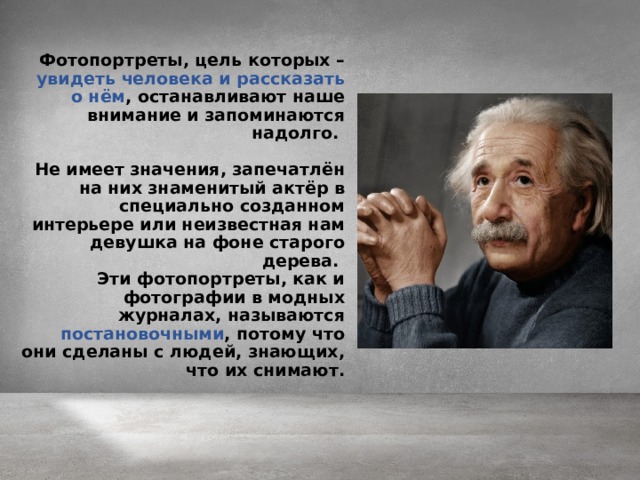 Фотопортреты, цель которых – увидеть человека и рассказать о нём , останавливают наше внимание и запоминаются надолго.  Не имеет значения, запечатлён на них знаменитый актёр в специально созданном интерьере или неизвестная нам девушка на фоне старого дерева. Эти фотопортреты, как и фотографии в модных журналах, называются постановочными , потому что они сделаны с людей, знающих, что их снимают.   
