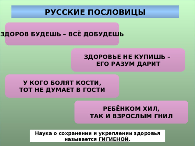 РУССКИЕ ПОСЛОВИЦЫ ЗДОРОВ БУДЕШЬ – ВСЁ ДОБУДЕШЬ ЗДОРОВЬЕ НЕ КУПИШЬ – ЕГО РАЗУМ ДАРИТ У КОГО БОЛЯТ КОСТИ, ТОТ НЕ ДУМАЕТ В ГОСТИ РЕБЁНКОМ ХИЛ, ТАК И ВЗРОСЛЫМ ГНИЛ Наука о сохранении и укреплении здоровья называется ГИГИЕНОЙ . 