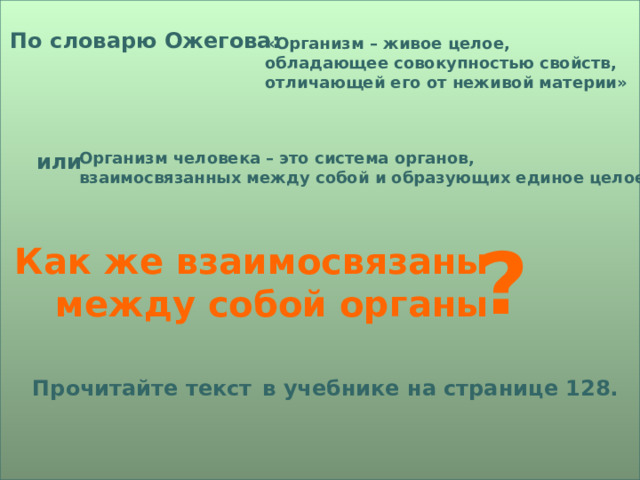 По словарю Ожегова: «Организм – живое целое, обладающее совокупностью свойств, отличающей его от неживой материи» или Организм человека – это система органов, взаимосвязанных между собой и образующих единое целое. ? Как же взаимосвязаны между собой органы Прочитайте текст  в учебнике на странице 128. 