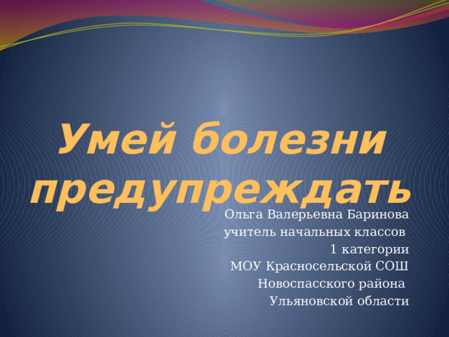 Умей болезни предупреждать Ольга Валерьевна Баринова учитель начальных классов 1 категории МОУ Красносельской СОШ Новоспасского района Ульяновской области 