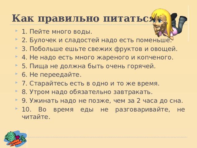 Как правильно питаться. 1. Пейте много воды. 2. Булочек и сладостей надо есть поменьше. 3. Побольше ешьте свежих фруктов и овощей. 4. Не надо есть много жареного и копченого. 5. Пища не должна быть очень горячей. 6. Не переедайте. 7. Старайтесь есть в одно и то же время. 8. Утром надо обязательно завтракать. 9. Ужинать надо не позже, чем за 2 часа до сна. 10. Во время еды не разговаривайте, не читайте.  1. Пейте много воды. 2. Булочек и сладостей надо есть поменьше. 3. Побольше ешьте свежих фруктов и овощей. 4. Не надо есть много жареного и копченого. 5. Пища не должна быть очень горячей. 6. Не переедайте. 7. Старайтесь есть в одно и то же время. 8. Утром надо обязательно завтракать. 9. Ужинать надо не позже, чем за 2 часа до сна. 10. Во время еды не разговаривайте, не читайте.  