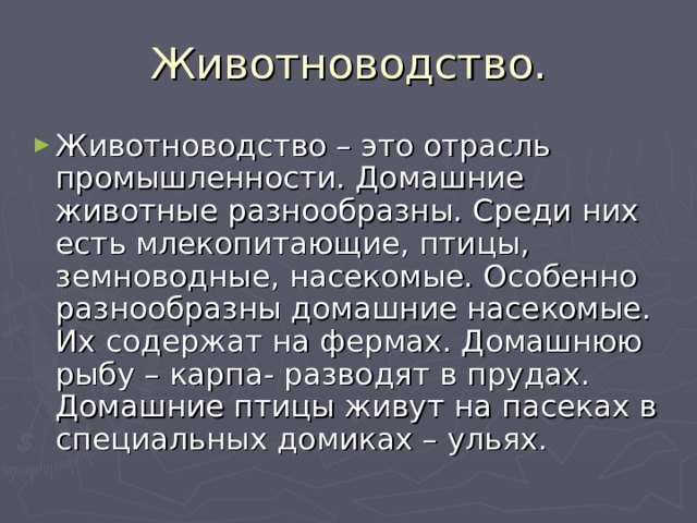 Животноводство. Животноводство – это отрасль промышленности. Домашние животные разнообразны. Среди них есть млекопитающие, птицы, земноводные, насекомые. Особенно разнообразны домашние насекомые. Их содержат на фермах. Домашнюю рыбу – карпа- разводят в прудах. Домашние птицы живут на пасеках в специальных домиках – ульях. 