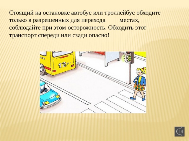 Стоящий на остановке автобус или троллейбус обходите только в разрешенных для перехода         местах, соблюдайте при этом осторожность. Обходить этот транспорт спереди или сзади опасно!  