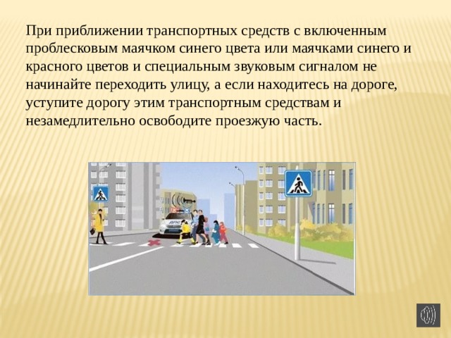 При приближении транспортных средств с включенным проблесковым маячком синего цвета или маячками синего и красного цветов и специальным звуковым сигналом не начинайте переходить улицу, а если находитесь на дороге, уступите дорогу этим транспортным средствам и незамедлительно освободите проезжую часть.  