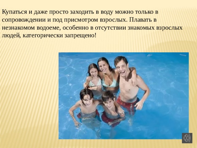 Купаться и даже просто заходить в воду можно только в сопровождении и под присмотром взрослых. Плавать в незнакомом водоеме, особенно в отсутствии знакомых взрослых людей, категорически запрещено! 