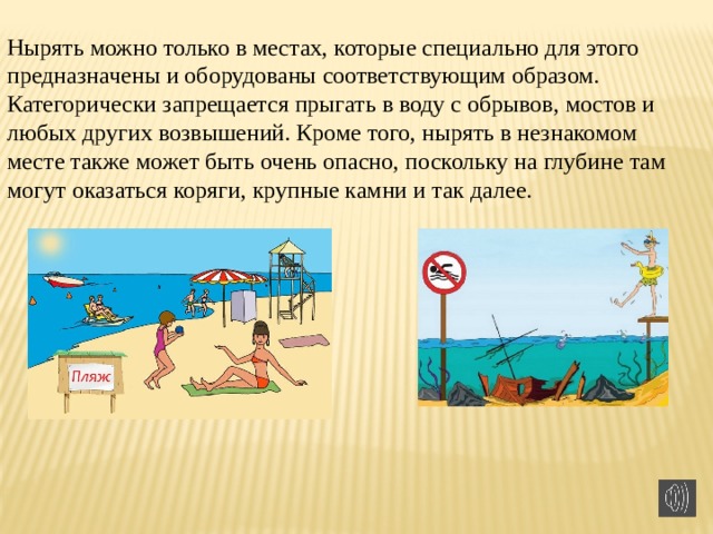 Нырять можно только в местах, которые специально для этого предназначены и оборудованы соответствующим образом. Категорически запрещается прыгать в воду с обрывов, мостов и любых других возвышений. Кроме того, нырять в незнакомом месте также может быть очень опасно, поскольку на глубине там могут оказаться коряги, крупные камни и так далее. 