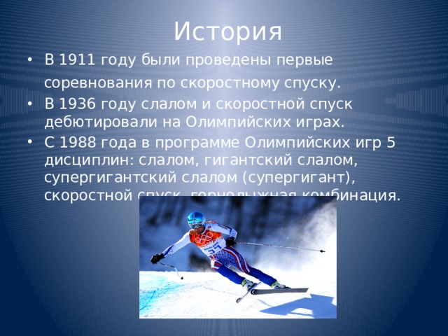 История В 1911 году были проведены первые соревнования по скоростному спуску.  В 1936 году слалом и скоростной спуск дебютировали на Олимпийских играх. С 1988 года в программе Олимпийских игр 5 дисциплин: слалом, гигантский слалом, супергигантский слалом (супергигант), скоростной спуск, горнолыжная комбинация. 